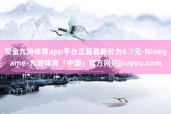 现金九游体育app平台正股最新价为6.7元-Ninegame-九游体育「中国」官方网站|jiuyou.com