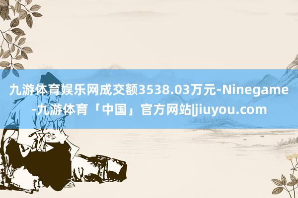 九游体育娱乐网成交额3538.03万元-Ninegame-九游体育「中国」官方网站|jiuyou.com