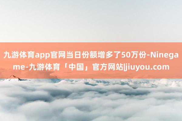 九游体育app官网当日份额增多了50万份-Ninegame-九游体育「中国」官方网站|jiuyou.com