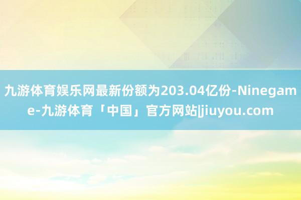 九游体育娱乐网最新份额为203.04亿份-Ninegame-九游体育「中国」官方网站|jiuyou.com