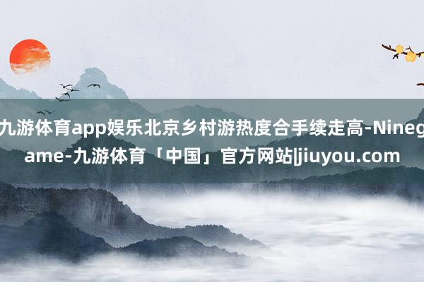 九游体育app娱乐北京乡村游热度合手续走高-Ninegame-九游体育「中国」官方网站|jiuyou.com