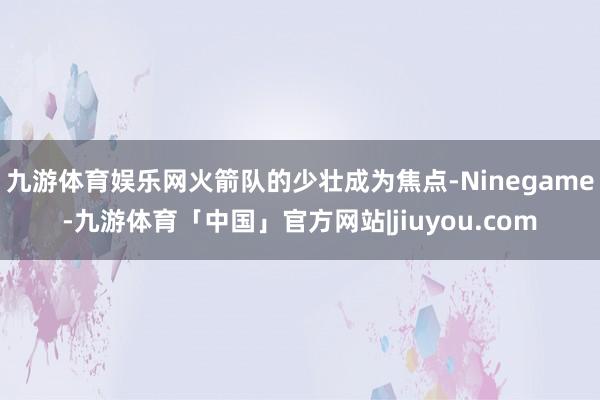 九游体育娱乐网火箭队的少壮成为焦点-Ninegame-九游体育「中国」官方网站|jiuyou.com