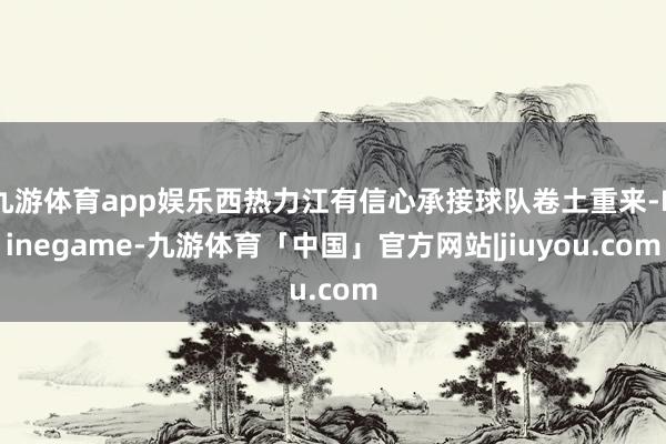 九游体育app娱乐西热力江有信心承接球队卷土重来-Ninegame-九游体育「中国」官方网站|jiuyou.com