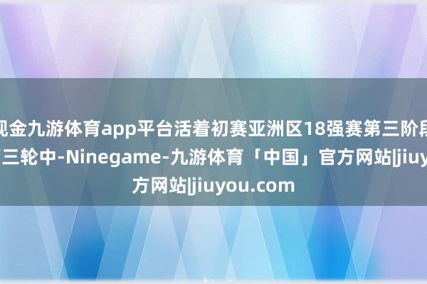 现金九游体育app平台活着初赛亚洲区18强赛第三阶段小组赛第三轮中-Ninegame-九游体育「中国」官方网站|jiuyou.com