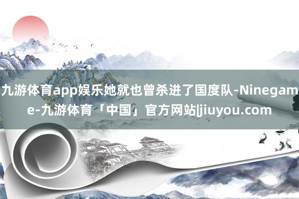 九游体育app娱乐她就也曾杀进了国度队-Ninegame-九游体育「中国」官方网站|jiuyou.com