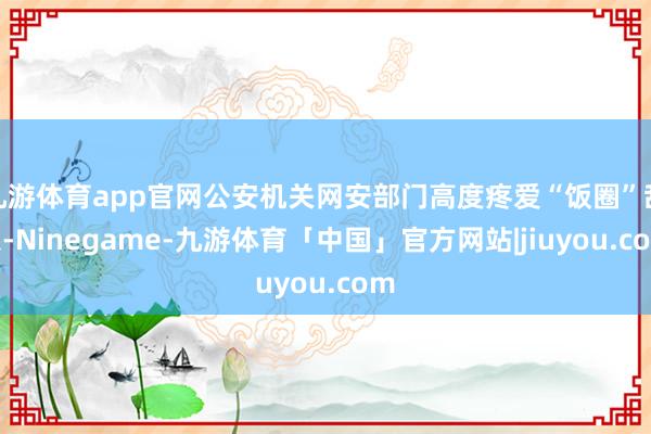 九游体育app官网公安机关网安部门高度疼爱“饭圈”乱象-Ninegame-九游体育「中国」官方网站|jiuyou.com