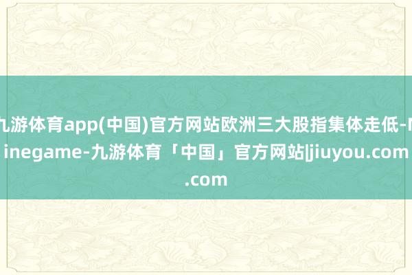 九游体育app(中国)官方网站欧洲三大股指集体走低-Ninegame-九游体育「中国」官方网站|jiuyou.com