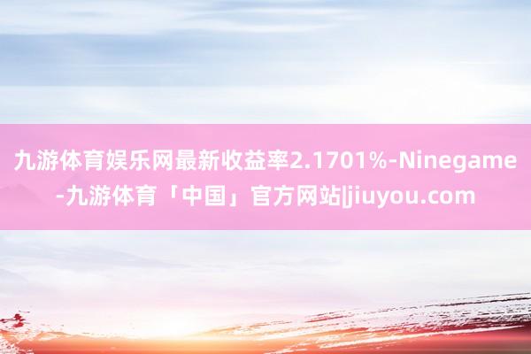 九游体育娱乐网最新收益率2.1701%-Ninegame-九游体育「中国」官方网站|jiuyou.com