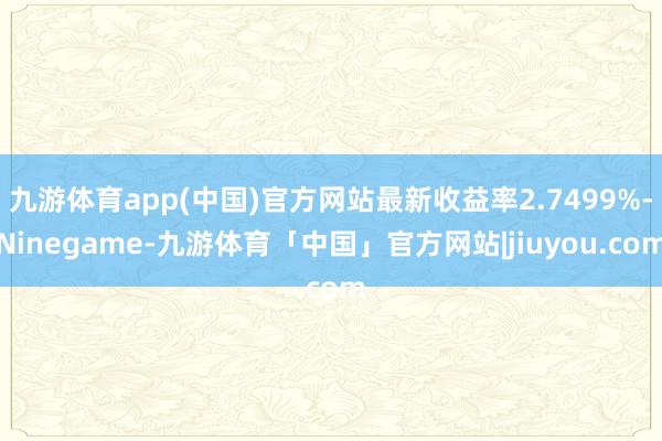 九游体育app(中国)官方网站最新收益率2.7499%-Ninegame-九游体育「中国」官方网站|jiuyou.com