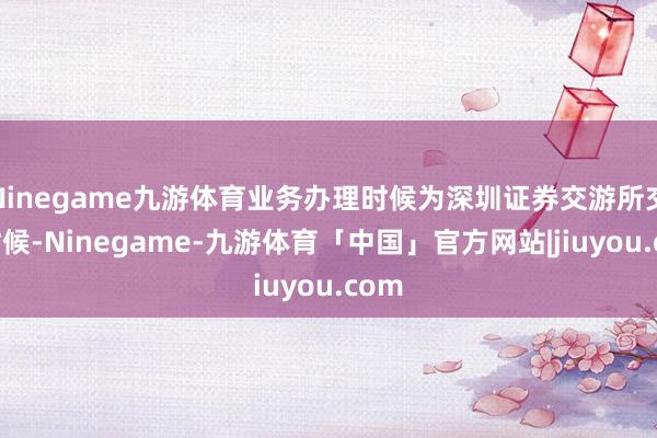 Ninegame九游体育业务办理时候为深圳证券交游所交游时候-Ninegame-九游体育「中国」官方网站|jiuyou.com