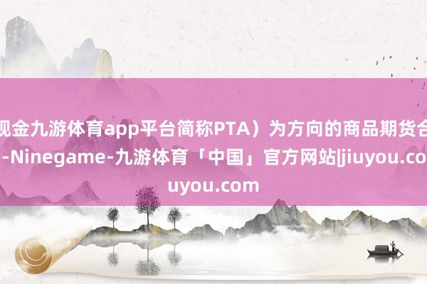 现金九游体育app平台简称PTA）为方向的商品期货合约-Ninegame-九游体育「中国」官方网站|jiuyou.com