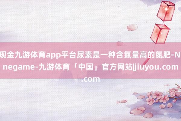 现金九游体育app平台尿素是一种含氮量高的氮肥-Ninegame-九游体育「中国」官方网站|jiuyou.com