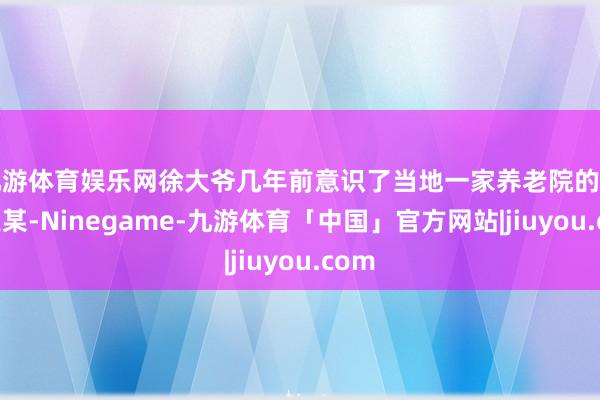 九游体育娱乐网徐大爷几年前意识了当地一家养老院的员工王某-Ninegame-九游体育「中国」官方网站|jiuyou.com