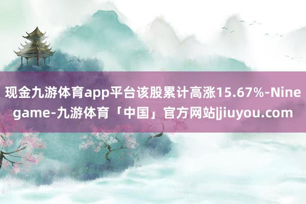 现金九游体育app平台该股累计高涨15.67%-Ninegame-九游体育「中国」官方网站|jiuyou.com