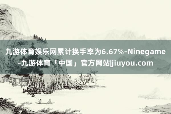 九游体育娱乐网累计换手率为6.67%-Ninegame-九游体育「中国」官方网站|jiuyou.com