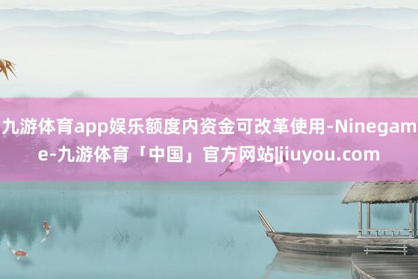 九游体育app娱乐额度内资金可改革使用-Ninegame-九游体育「中国」官方网站|jiuyou.com