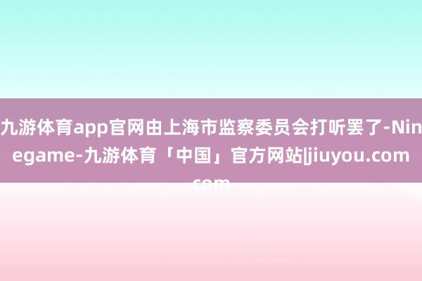 九游体育app官网由上海市监察委员会打听罢了-Ninegame-九游体育「中国」官方网站|jiuyou.com