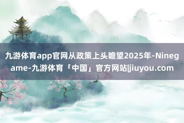 九游体育app官网　　从政策上头瞻望2025年-Ninegame-九游体育「中国」官方网站|jiuyou.com