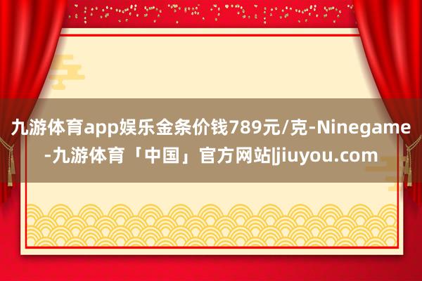 九游体育app娱乐金条价钱789元/克-Ninegame-九游体育「中国」官方网站|jiuyou.com