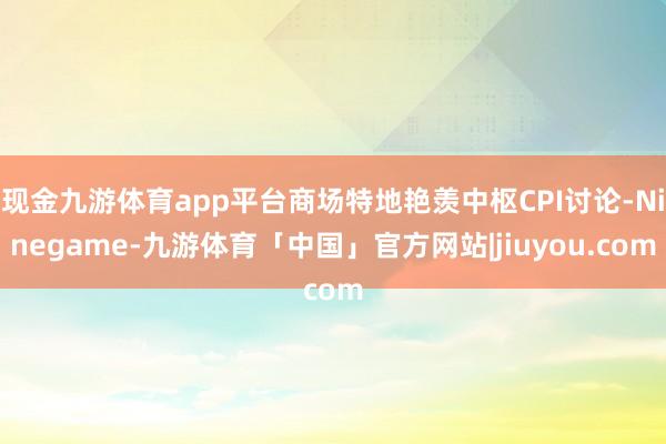 现金九游体育app平台商场特地艳羡中枢CPI讨论-Ninegame-九游体育「中国」官方网站|jiuyou.com