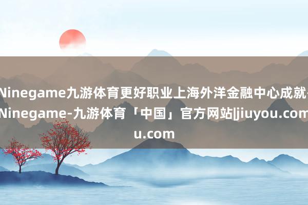 Ninegame九游体育更好职业上海外洋金融中心成就-Ninegame-九游体育「中国」官方网站|jiuyou.com