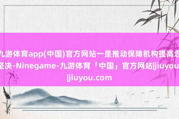 九游体育app(中国)官方网站一是推动保障机构提高念念想坚决-Ninegame-九游体育「中国」官方网站|jiuyou.com