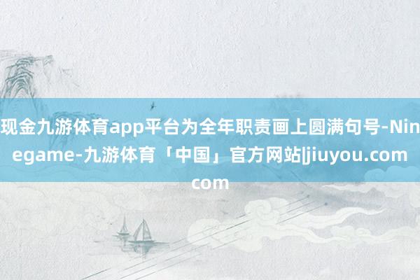 现金九游体育app平台为全年职责画上圆满句号-Ninegame-九游体育「中国」官方网站|jiuyou.com