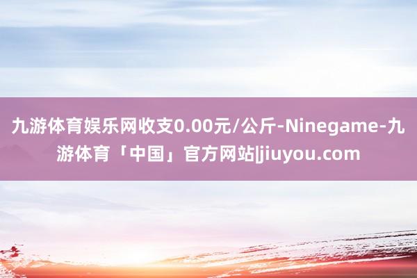 九游体育娱乐网收支0.00元/公斤-Ninegame-九游体育「中国」官方网站|jiuyou.com