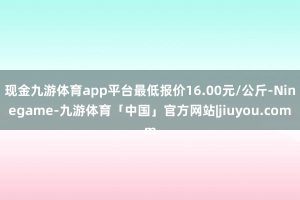 现金九游体育app平台最低报价16.00元/公斤-Ninegame-九游体育「中国」官方网站|jiuyou.com