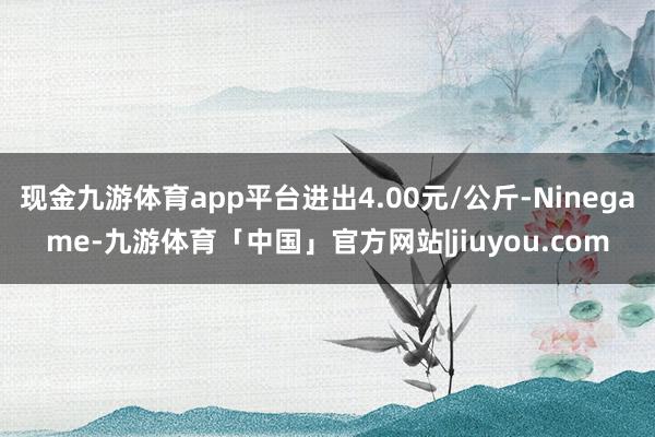 现金九游体育app平台进出4.00元/公斤-Ninegame-九游体育「中国」官方网站|jiuyou.com