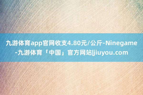 九游体育app官网收支4.80元/公斤-Ninegame-九游体育「中国」官方网站|jiuyou.com