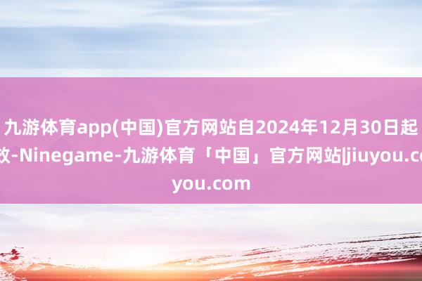 九游体育app(中国)官方网站自2024年12月30日起成效-Ninegame-九游体育「中国」官方网站|jiuyou.com