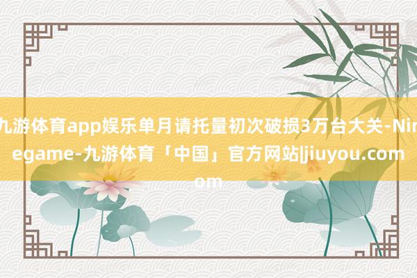 九游体育app娱乐单月请托量初次破损3万台大关-Ninegame-九游体育「中国」官方网站|jiuyou.com