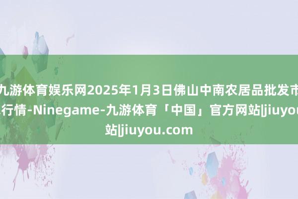 九游体育娱乐网2025年1月3日佛山中南农居品批发市集价钱行情-Ninegame-九游体育「中国」官方网站|jiuyou.com