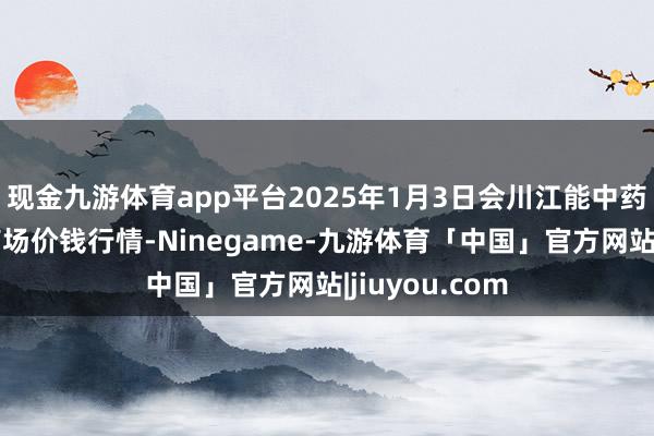 现金九游体育app平台2025年1月3日会川江能中药材轮廓生意商场价钱行情-Ninegame-九游体育「中国」官方网站|jiuyou.com