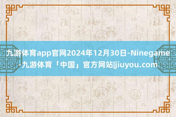 九游体育app官网2024年12月30日-Ninegame-九游体育「中国」官方网站|jiuyou.com