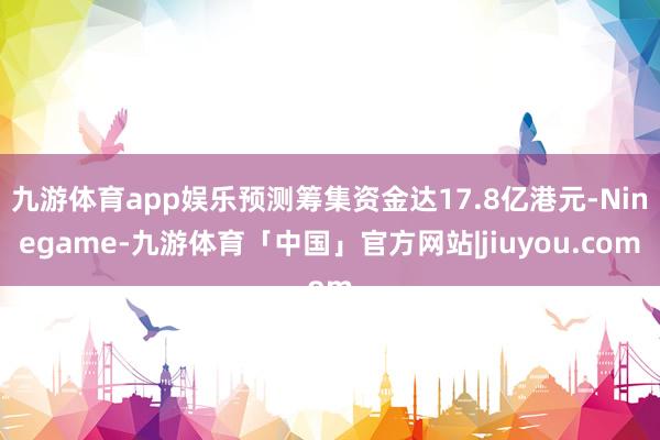 九游体育app娱乐预测筹集资金达17.8亿港元-Ninegame-九游体育「中国」官方网站|jiuyou.com