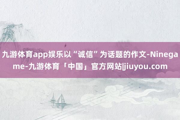 九游体育app娱乐以“诚信”为话题的作文-Ninegame-九游体育「中国」官方网站|jiuyou.com