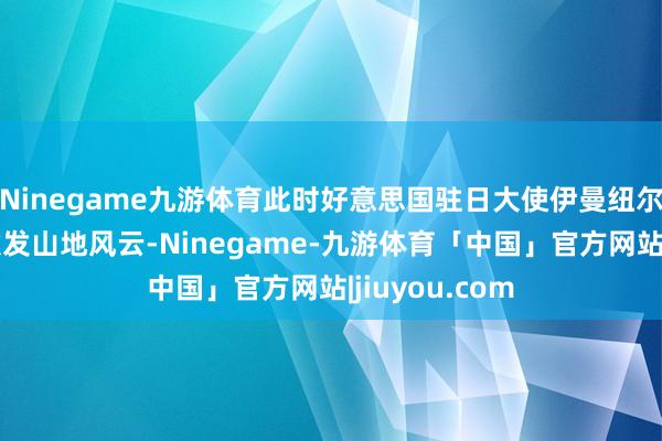 Ninegame九游体育此时好意思国驻日大使伊曼纽尔的一番言论激发山地风云-Ninegame-九游体育「中国」官方网站|jiuyou.com