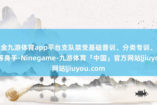 现金九游体育app平台支队禁受基础普训、分类专训、模拟扞拒等身手-Ninegame-九游体育「中国」官方网站|jiuyou.com