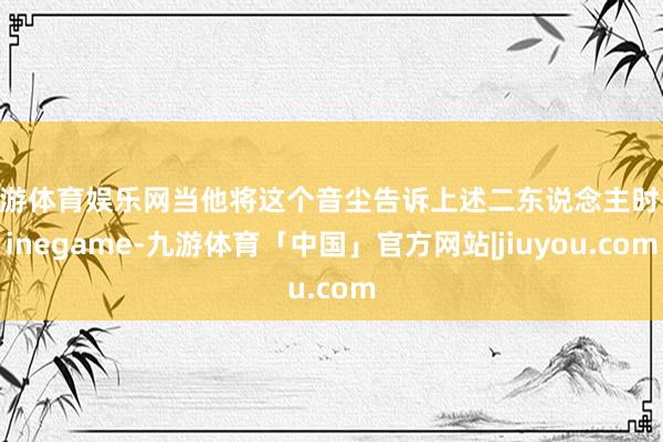 九游体育娱乐网当他将这个音尘告诉上述二东说念主时-Ninegame-九游体育「中国」官方网站|jiuyou.com