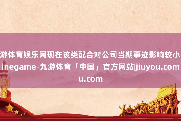 九游体育娱乐网现在该类配合对公司当期事迹影响较小-Ninegame-九游体育「中国」官方网站|jiuyou.com