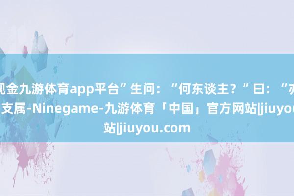 现金九游体育app平台”生问：“何东谈主？”曰：“亦是我的支属-Ninegame-九游体育「中国」官方网站|jiuyou.com