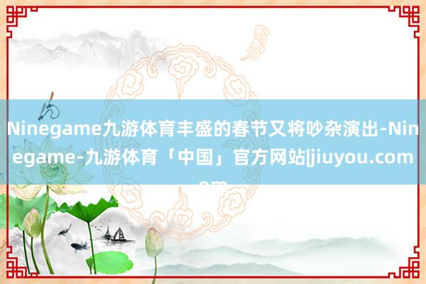 Ninegame九游体育丰盛的春节又将吵杂演出-Ninegame-九游体育「中国」官方网站|jiuyou.com